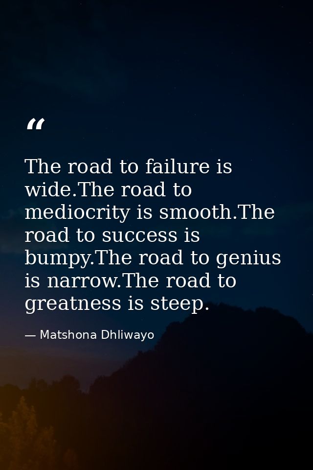 The road to failure is wide.The road to mediocrity is smooth.The road to success is bumpy.The road to genius is narrow.T — Matshona Dhliwayo