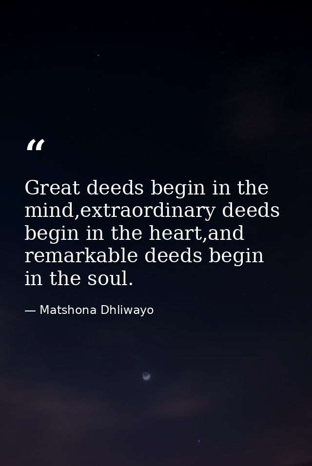 Great deeds begin in the mind,extraordinary deeds begin in the heart,and remarkable deeds begin in the soul. — Matshona Dhliwayo