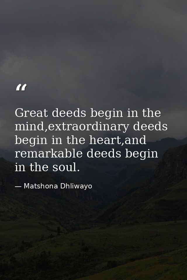 Great deeds begin in the mind,extraordinary deeds begin in the heart,and remarkable deeds begin in the soul. — Matshona Dhliwayo