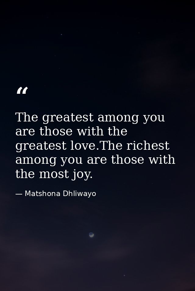 The greatest among you are those with the greatest love.The richest among you are those with the most joy. — Matshona Dhliwayo
