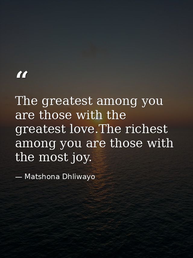 The greatest among you are those with the greatest love.The richest among you are those with the most joy. — Matshona Dhliwayo