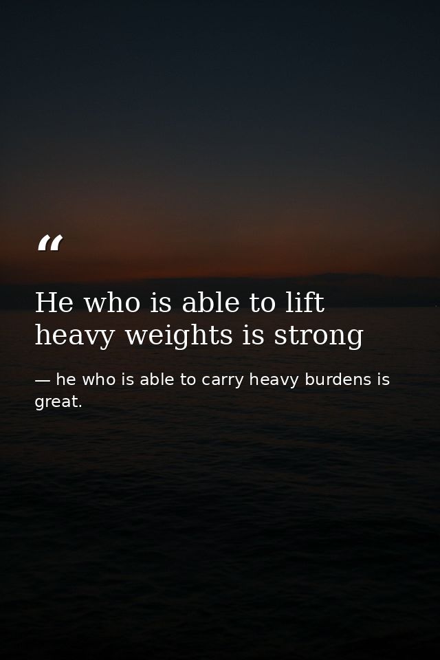 He who is able to lift heavy weights is strong — he who is able to carry heavy burdens is great.