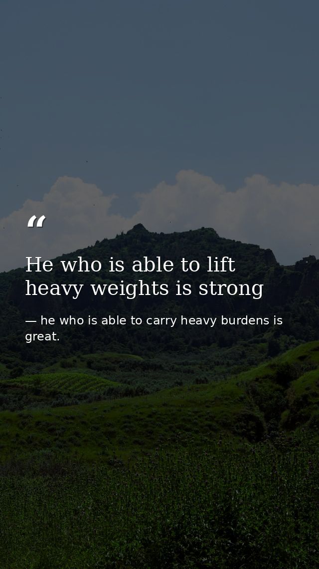 He who is able to lift heavy weights is strong — he who is able to carry heavy burdens is great.