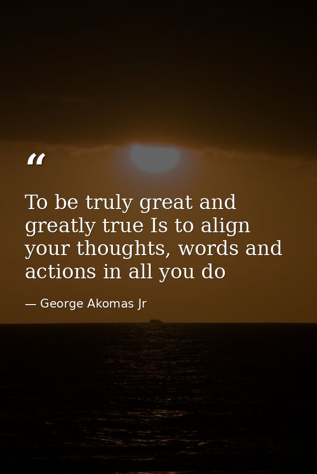 To be truly great and greatly true Is to align your thoughts, words and actions in all you do — George Akomas Jr