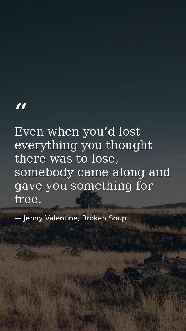 Even when you’d lost everything you thought there was to lose, somebody came along and gave you something for free. — Jenny Valentine, Broken Soup