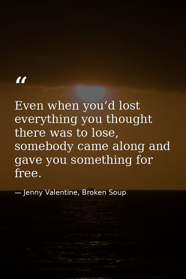 Even when you’d lost everything you thought there was to lose, somebody came along and gave you something for free. — Jenny Valentine, Broken Soup