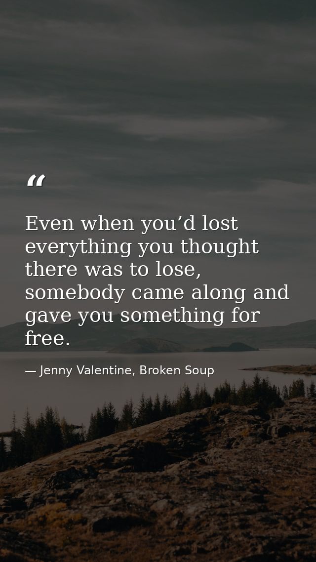Even when you’d lost everything you thought there was to lose, somebody came along and gave you something for free. — Jenny Valentine, Broken Soup