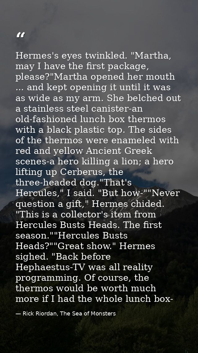 Hermes's eyes twinkled. "Martha, may I have the first package, please?"Martha opened her mouth ... and kept opening it u — Rick Riordan, The Sea of Monsters