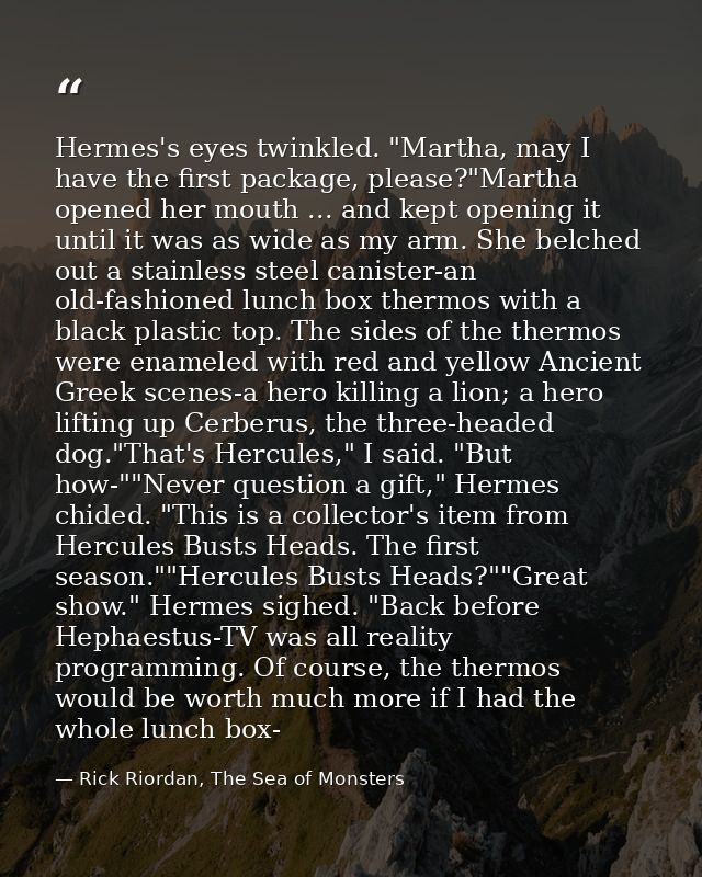 Hermes's eyes twinkled. "Martha, may I have the first package, please?"Martha opened her mouth ... and kept opening it u — Rick Riordan, The Sea of Monsters