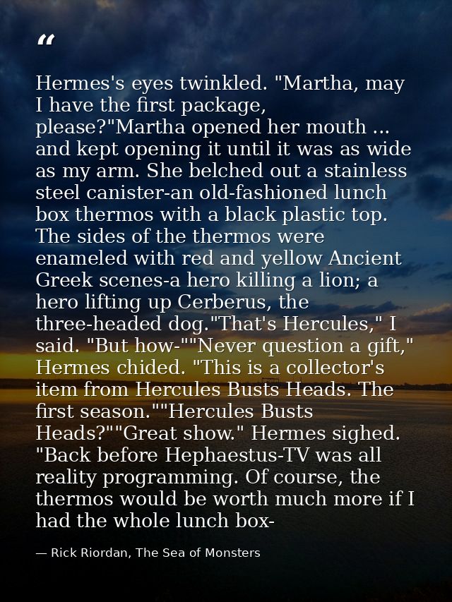 Hermes's eyes twinkled. "Martha, may I have the first package, please?"Martha opened her mouth ... and kept opening it u — Rick Riordan, The Sea of Monsters