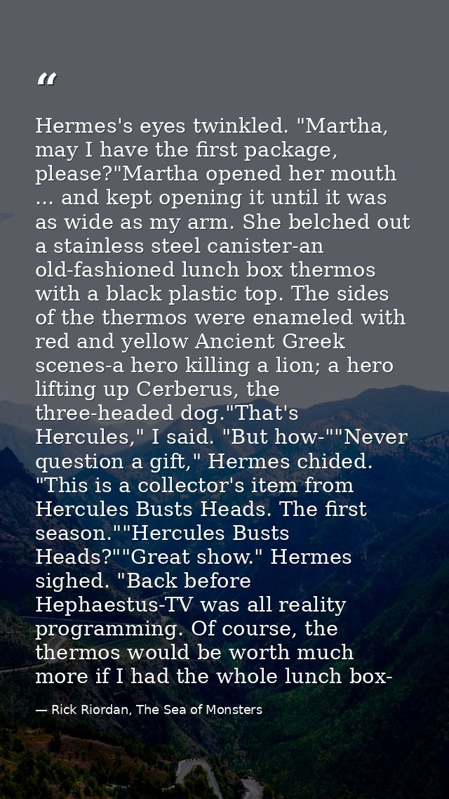 Hermes's eyes twinkled. "Martha, may I have the first package, please?"Martha opened her mouth ... and kept opening it u — Rick Riordan, The Sea of Monsters