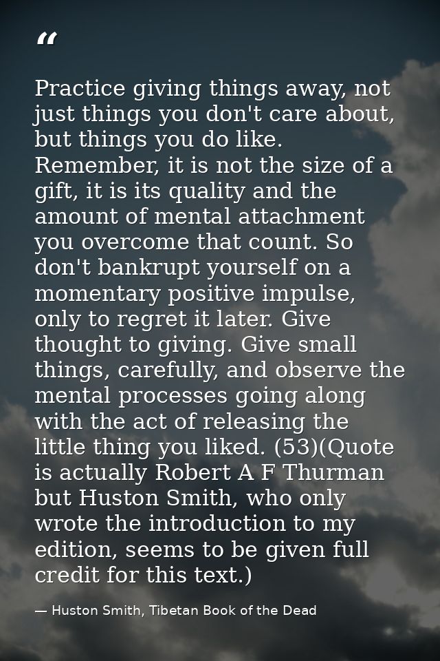Practice giving things away, not just things you don't care about, but things you do like. Remember, it is not the size  — Huston Smith, Tibetan Book of the Dead