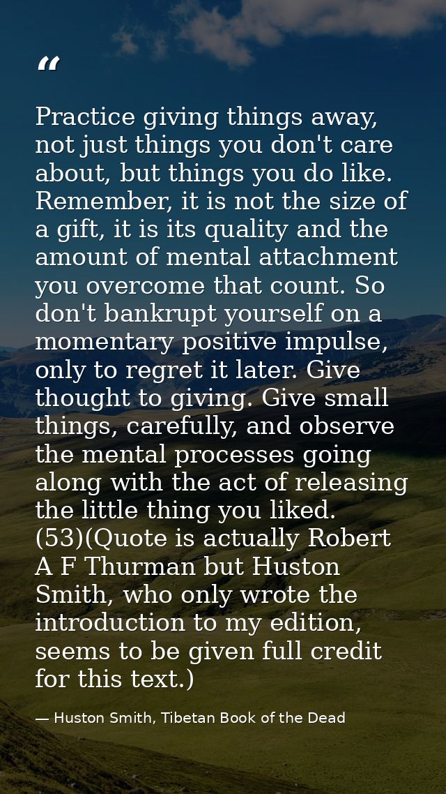 Practice giving things away, not just things you don't care about, but things you do like. Remember, it is not the size  — Huston Smith, Tibetan Book of the Dead