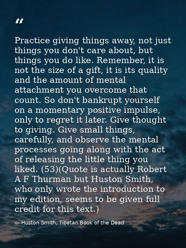 Practice giving things away, not just things you don't care about, but things you do like. Remember, it is not the size  — Huston Smith, Tibetan Book of the Dead