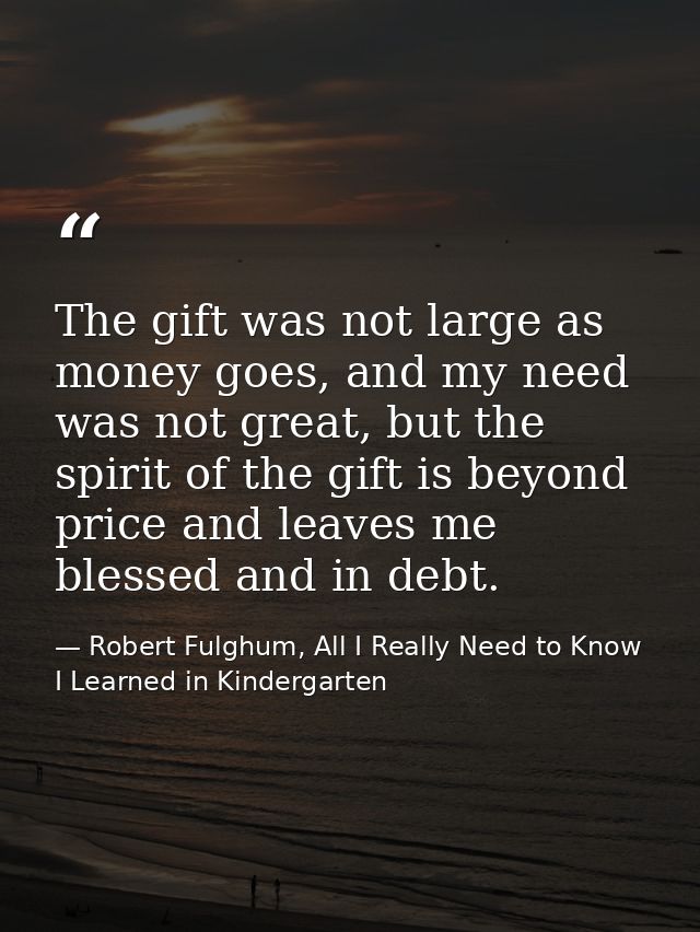 The gift was not large as money goes, and my need was not great, but the spirit of the gift is beyond price and leaves m — Robert Fulghum, All I Really Need to Know I Learned in Kindergarten