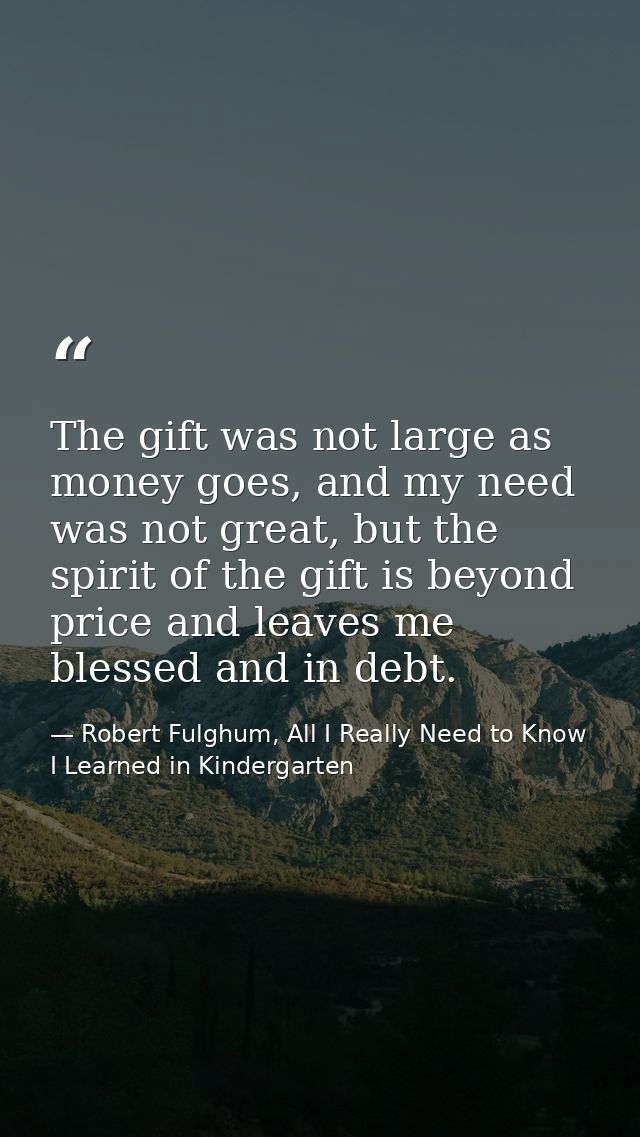 The gift was not large as money goes, and my need was not great, but the spirit of the gift is beyond price and leaves m — Robert Fulghum, All I Really Need to Know I Learned in Kindergarten