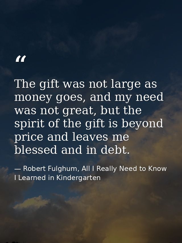 The gift was not large as money goes, and my need was not great, but the spirit of the gift is beyond price and leaves m — Robert Fulghum, All I Really Need to Know I Learned in Kindergarten