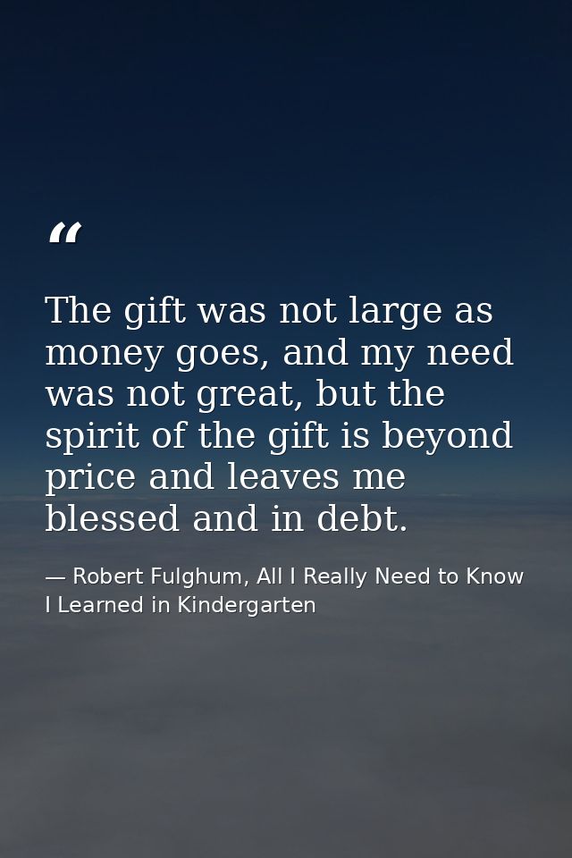 The gift was not large as money goes, and my need was not great, but the spirit of the gift is beyond price and leaves m — Robert Fulghum, All I Really Need to Know I Learned in Kindergarten