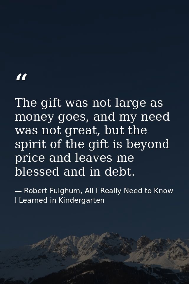 The gift was not large as money goes, and my need was not great, but the spirit of the gift is beyond price and leaves m — Robert Fulghum, All I Really Need to Know I Learned in Kindergarten