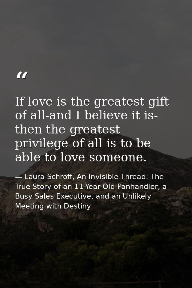 If love is the greatest gift of all-and I believe it is- then the greatest privilege of all is to be able to love someon — Laura Schroff, An Invisible Thread: The True Story of an 11-Year-Old Panhandler, a Busy Sales Executive, and an Unlikely Meeting with Destiny