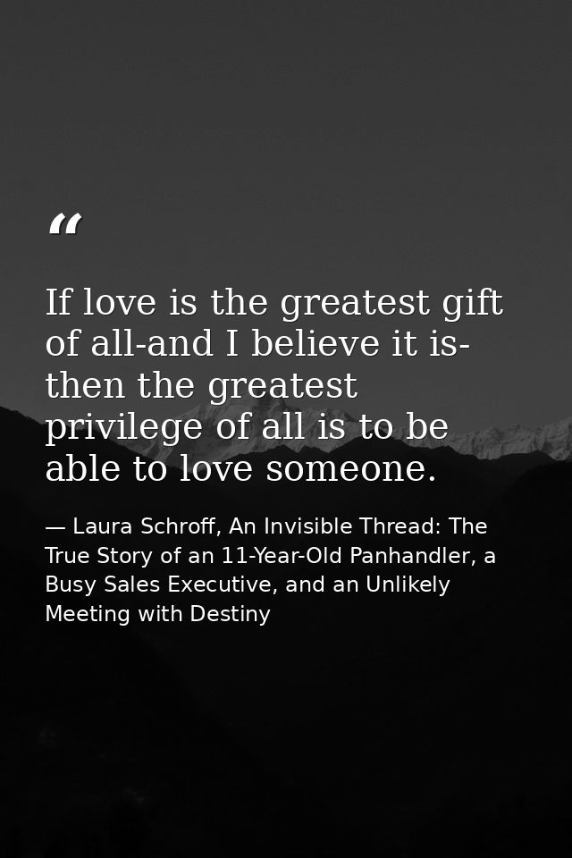 If love is the greatest gift of all-and I believe it is- then the greatest privilege of all is to be able to love someon — Laura Schroff, An Invisible Thread: The True Story of an 11-Year-Old Panhandler, a Busy Sales Executive, and an Unlikely Meeting with Destiny