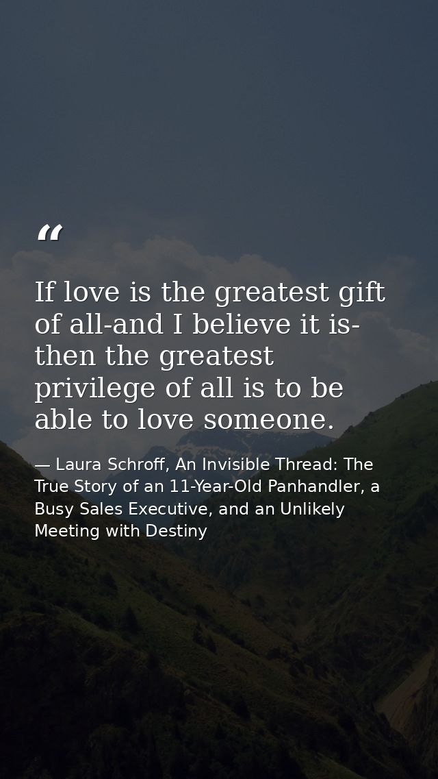 If love is the greatest gift of all-and I believe it is- then the greatest privilege of all is to be able to love someon — Laura Schroff, An Invisible Thread: The True Story of an 11-Year-Old Panhandler, a Busy Sales Executive, and an Unlikely Meeting with Destiny