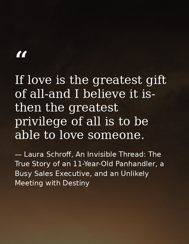 If love is the greatest gift of all-and I believe it is- then the greatest privilege of all is to be able to love someon — Laura Schroff, An Invisible Thread: The True Story of an 11-Year-Old Panhandler, a Busy Sales Executive, and an Unlikely Meeting with Destiny