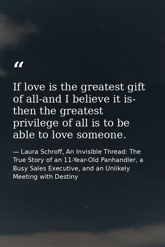If love is the greatest gift of all-and I believe it is- then the greatest privilege of all is to be able to love someon — Laura Schroff, An Invisible Thread: The True Story of an 11-Year-Old Panhandler, a Busy Sales Executive, and an Unlikely Meeting with Destiny