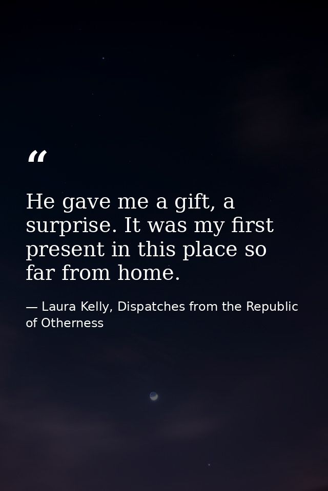 He gave me a gift, a surprise. It was my first present in this place so far from home. — Laura Kelly, Dispatches from the Republic of Otherness