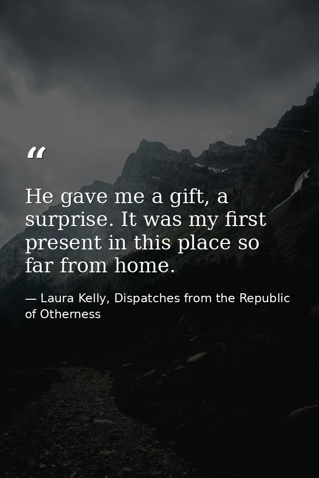 He gave me a gift, a surprise. It was my first present in this place so far from home. — Laura Kelly, Dispatches from the Republic of Otherness