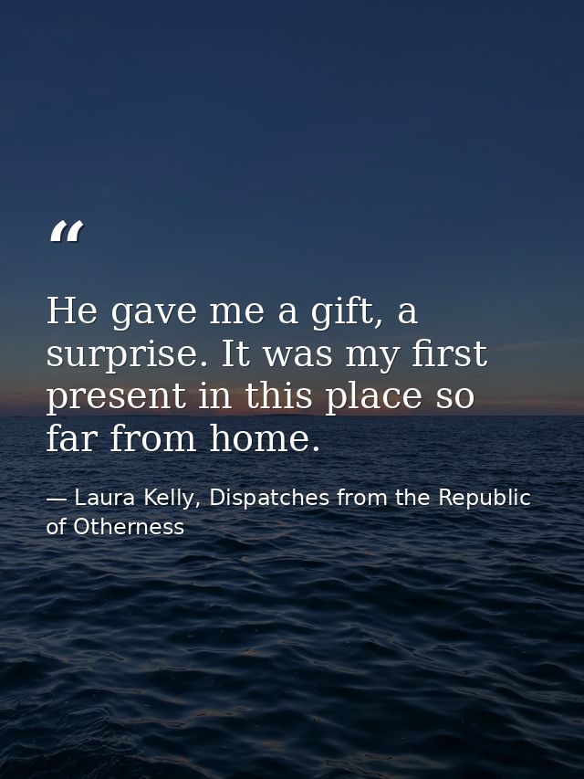 He gave me a gift, a surprise. It was my first present in this place so far from home. — Laura Kelly, Dispatches from the Republic of Otherness