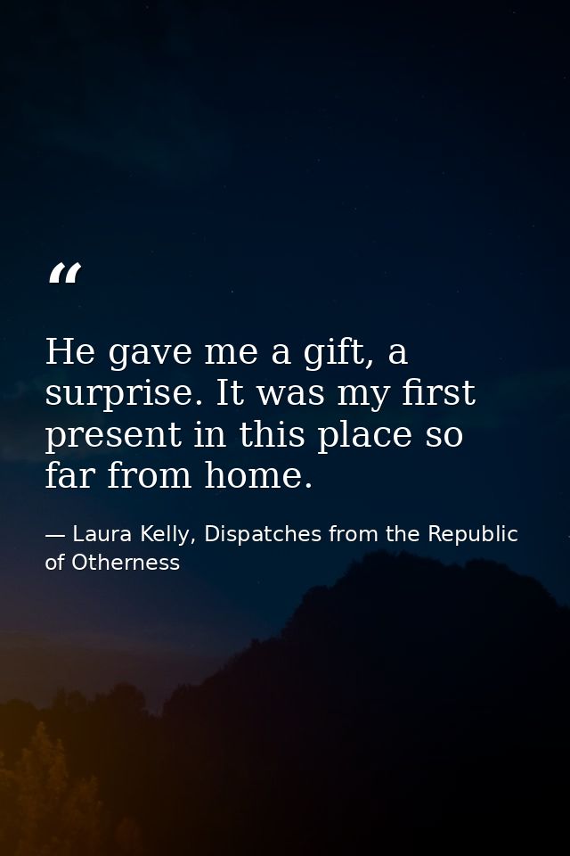 He gave me a gift, a surprise. It was my first present in this place so far from home. — Laura Kelly, Dispatches from the Republic of Otherness