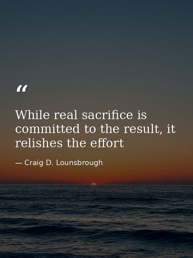 While real sacrifice is committed to the result, it relishes the effort — Craig D. Lounsbrough