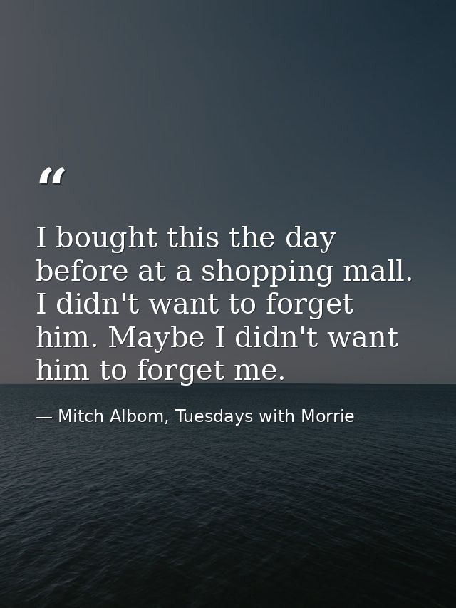 I bought this the day before at a shopping mall. I didn't want to forget him. Maybe I didn't want him to forget me. — Mitch Albom, Tuesdays with Morrie
