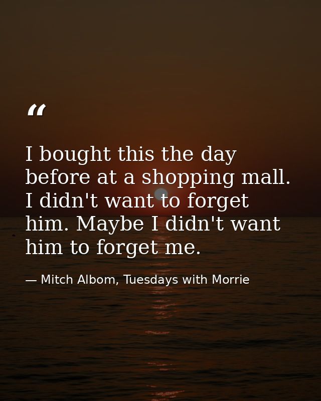 I bought this the day before at a shopping mall. I didn't want to forget him. Maybe I didn't want him to forget me. — Mitch Albom, Tuesdays with Morrie