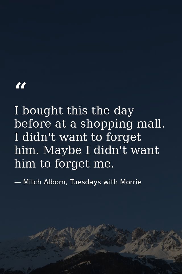I bought this the day before at a shopping mall. I didn't want to forget him. Maybe I didn't want him to forget me. — Mitch Albom, Tuesdays with Morrie