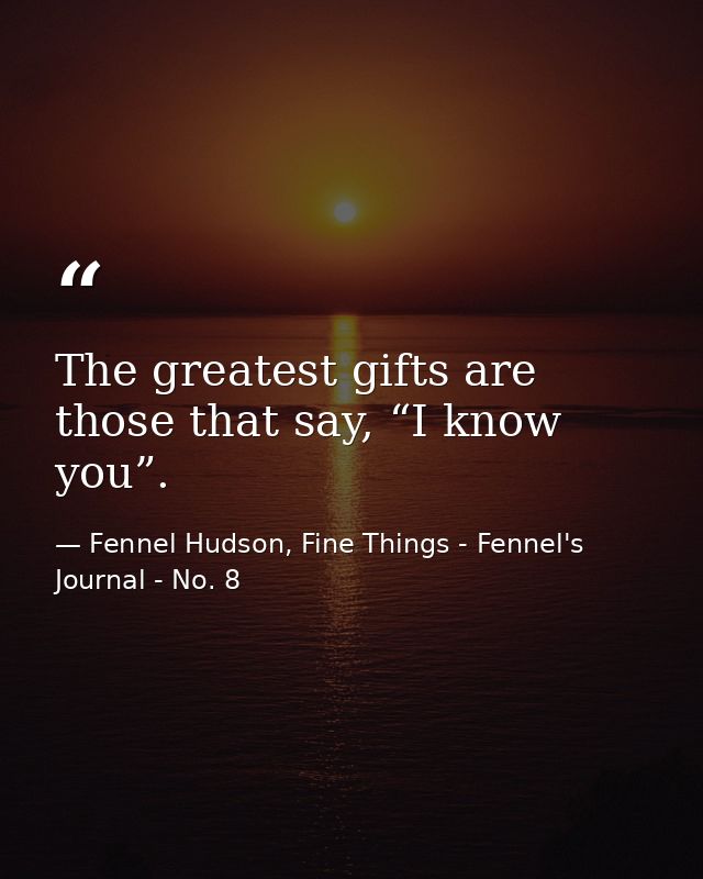 The greatest gifts are those that say, “I know you”. — Fennel Hudson, Fine Things - Fennel's Journal - No. 8