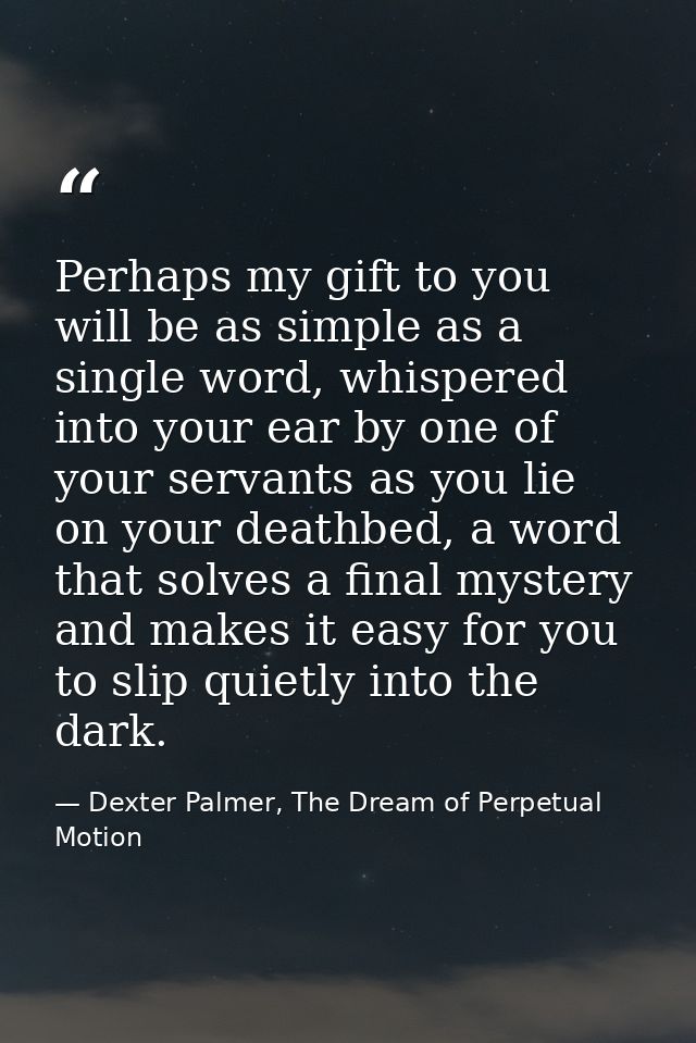 Perhaps my gift to you will be as simple as a single word, whispered into your ear by one of your servants as you lie on — Dexter Palmer, The Dream of Perpetual Motion