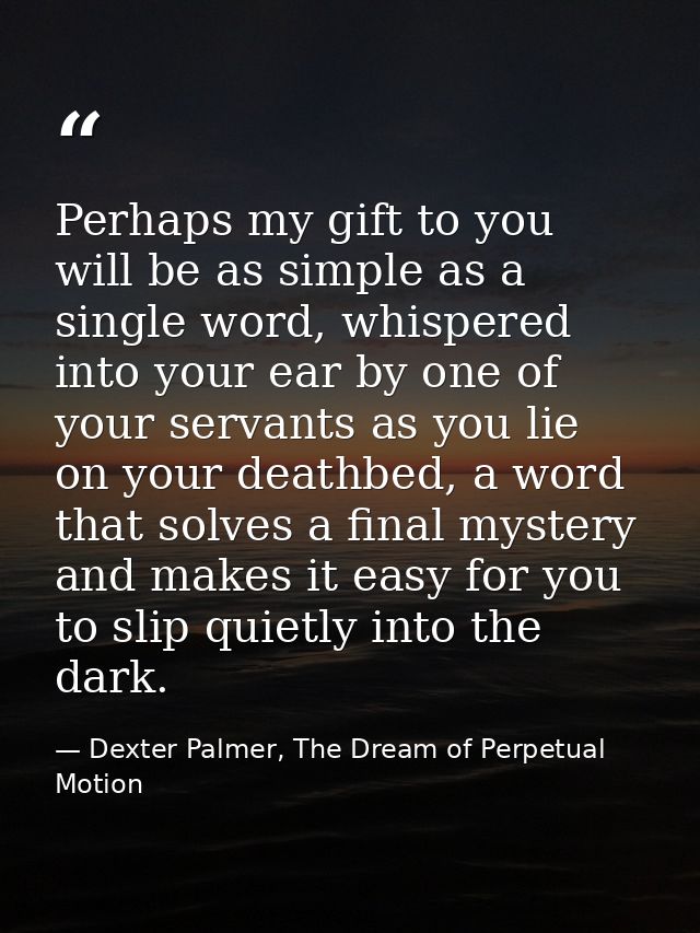 Perhaps my gift to you will be as simple as a single word, whispered into your ear by one of your servants as you lie on — Dexter Palmer, The Dream of Perpetual Motion