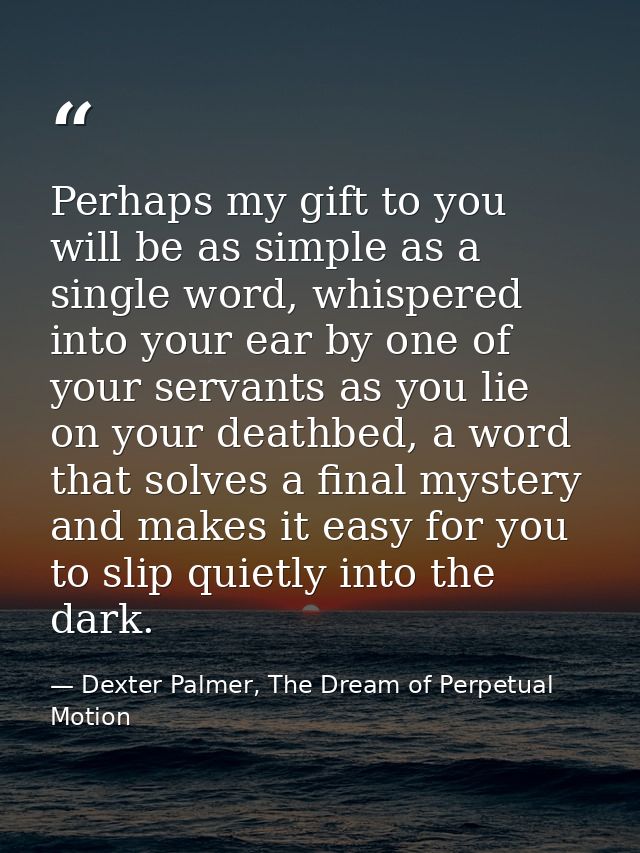 Perhaps my gift to you will be as simple as a single word, whispered into your ear by one of your servants as you lie on — Dexter Palmer, The Dream of Perpetual Motion