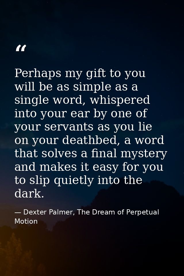 Perhaps my gift to you will be as simple as a single word, whispered into your ear by one of your servants as you lie on — Dexter Palmer, The Dream of Perpetual Motion