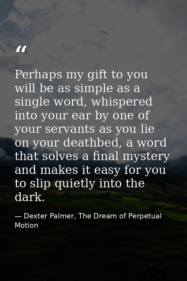 Perhaps my gift to you will be as simple as a single word, whispered into your ear by one of your servants as you lie on — Dexter Palmer, The Dream of Perpetual Motion