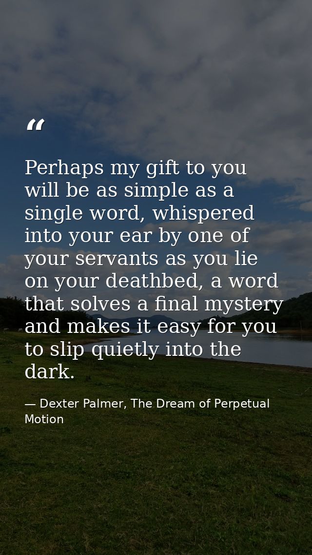 Perhaps my gift to you will be as simple as a single word, whispered into your ear by one of your servants as you lie on — Dexter Palmer, The Dream of Perpetual Motion