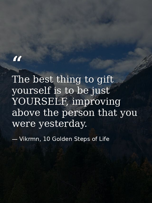 The best thing to gift yourself is to be just YOURSELF, improving above the person that you were yesterday. — Vikrmn, 10 Golden Steps of Life