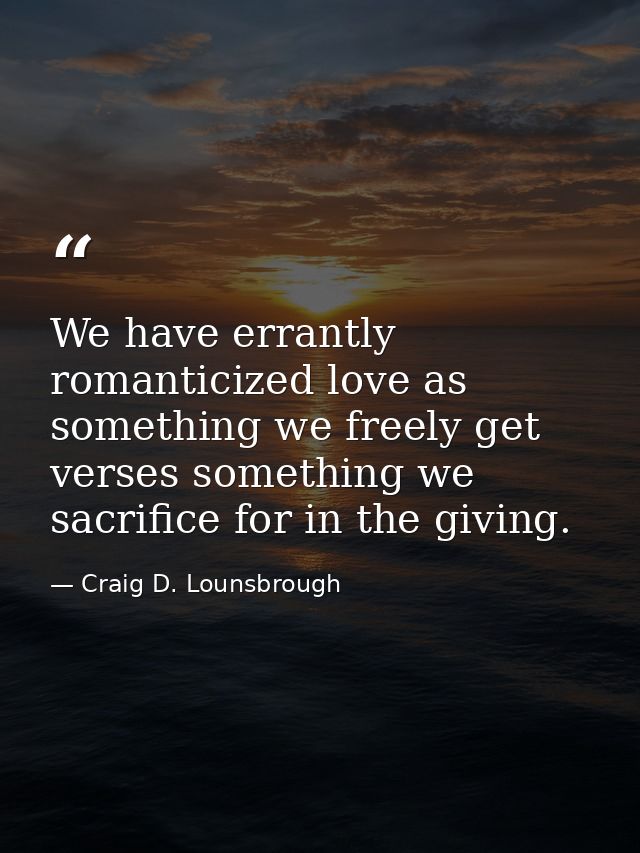 We have errantly romanticized love as something we freely get verses something we sacrifice for in the giving. — Craig D. Lounsbrough