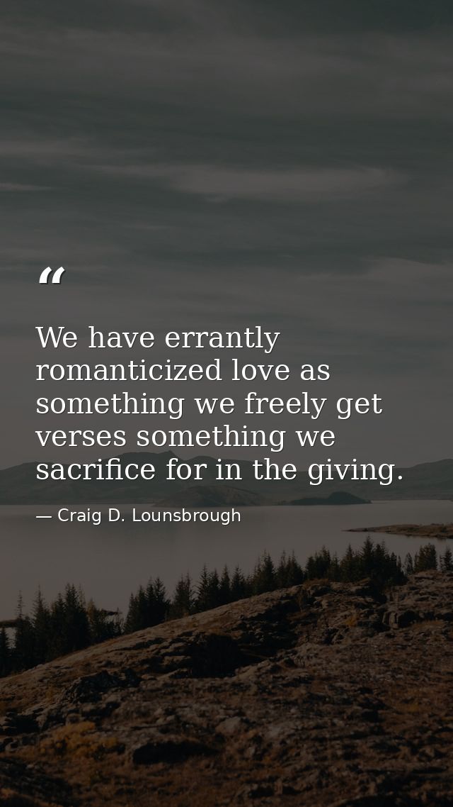 We have errantly romanticized love as something we freely get verses something we sacrifice for in the giving. — Craig D. Lounsbrough