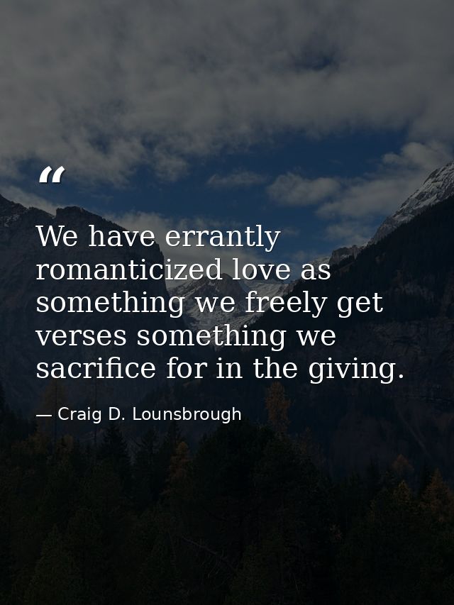 We have errantly romanticized love as something we freely get verses something we sacrifice for in the giving. — Craig D. Lounsbrough