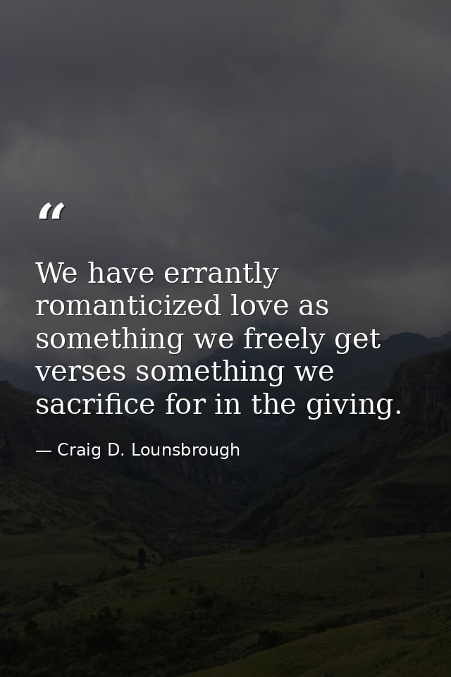 We have errantly romanticized love as something we freely get verses something we sacrifice for in the giving. — Craig D. Lounsbrough