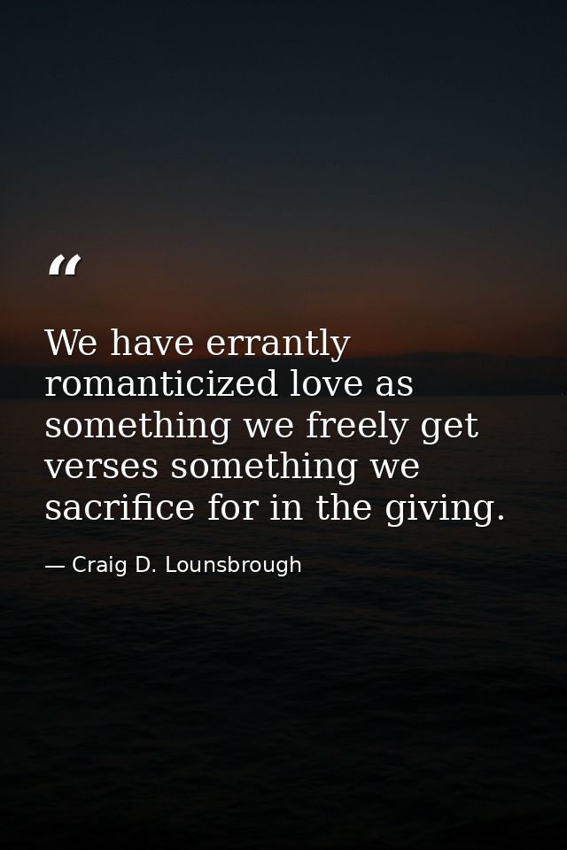 We have errantly romanticized love as something we freely get verses something we sacrifice for in the giving. — Craig D. Lounsbrough