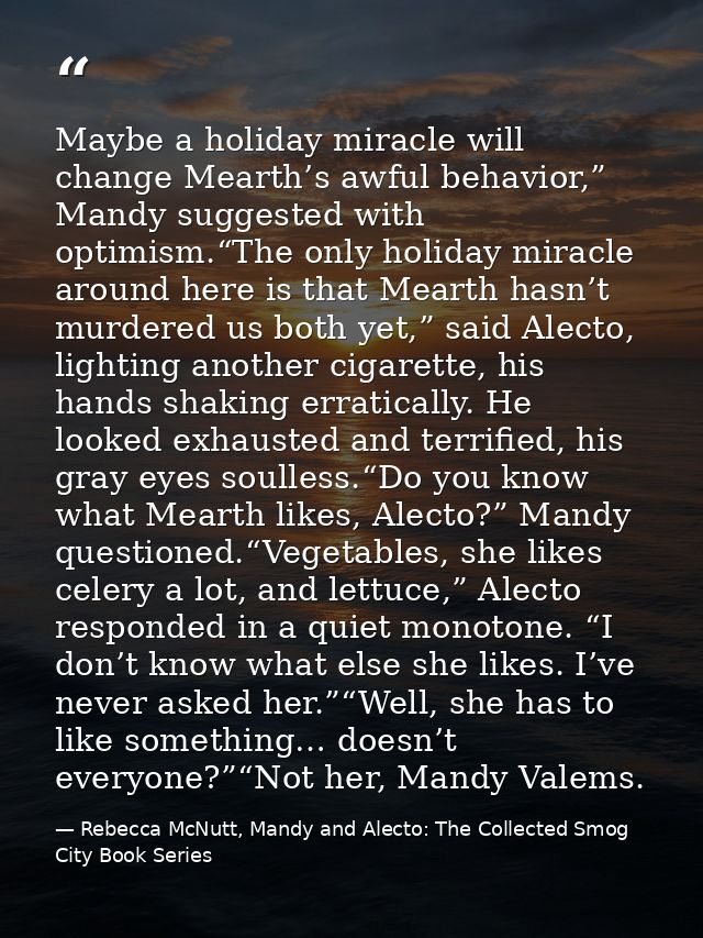 Maybe a holiday miracle will change Mearth’s awful behavior,” Mandy suggested with optimism.“The only holiday miracle ar — Rebecca McNutt, Mandy and Alecto: The Collected Smog City Book Series